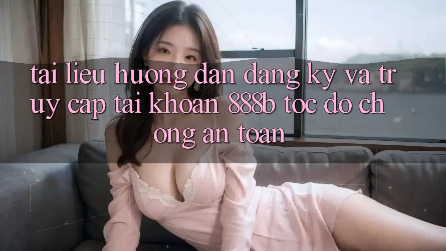 Tài liệu hướng dẫn đăng ký và truy cập tài khoản 888b tốc độ chóng, an toàn
