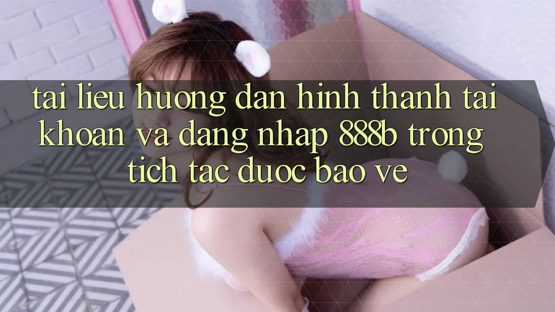 Tài liệu hướng dẫn hình thành tài khoản và đăng nhập 888b trong tích tắc, được bảo vệ