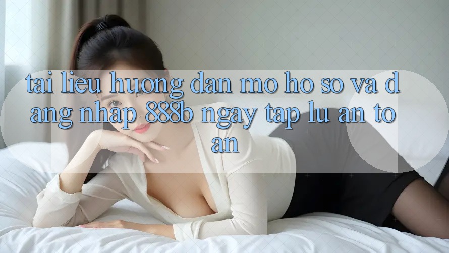 Tài liệu hướng dẫn mở hồ sơ và đăng nhập 888b ngay tắp lự, an toàn