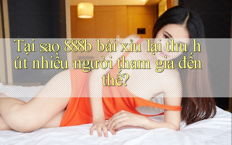 Tại sao 888b bài xỉu lại thu hút nhiều người tham gia đến thế?