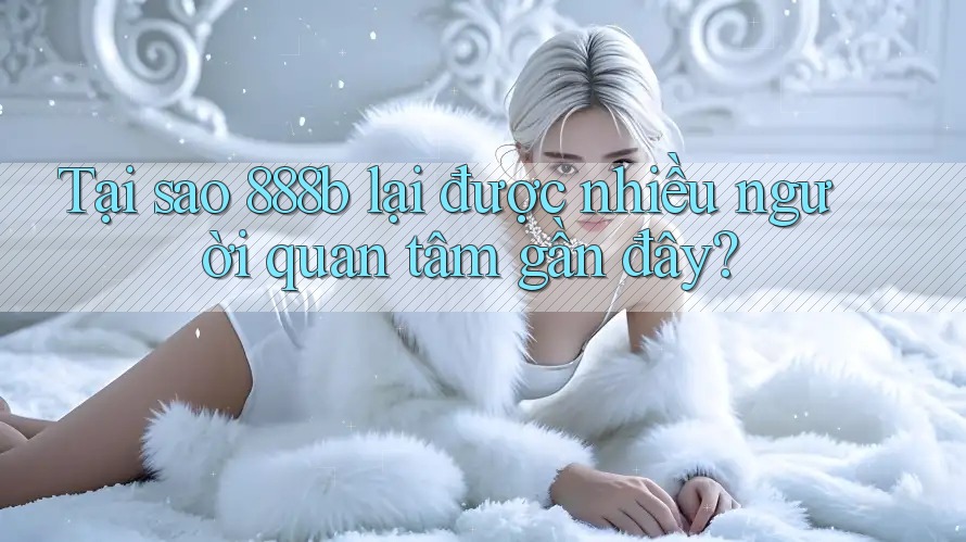 Tại sao 888b lại được nhiều người quan tâm gần đây?