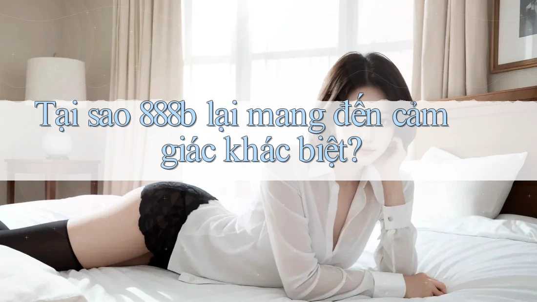 Tại sao 888b lại mang đến cảm giác khác biệt?