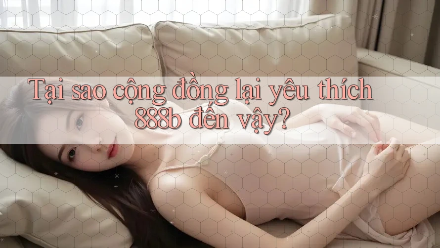 Tại sao cộng đồng lại yêu thích 888b đến vậy?