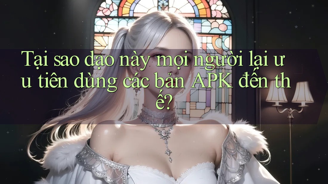 Tại sao dạo này mọi người lại ưu tiên dùng các bản APK đến thế?