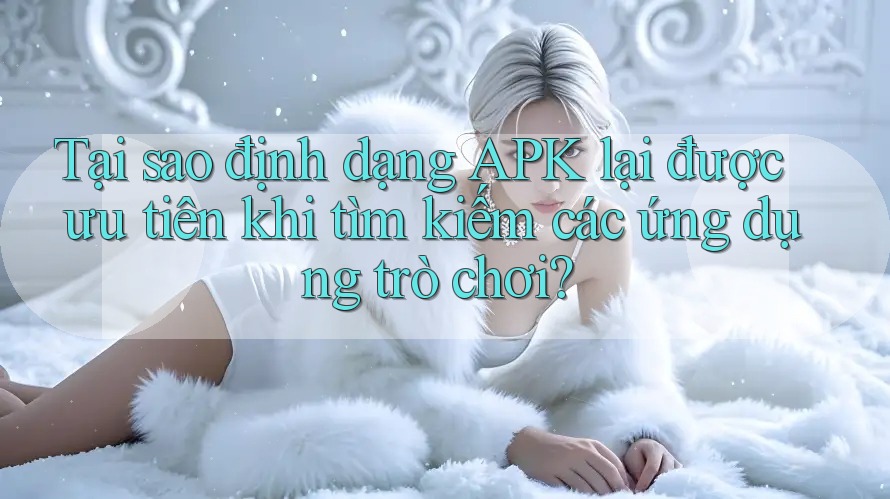 Tại sao định dạng APK lại được ưu tiên khi tìm kiếm các ứng dụng trò chơi?