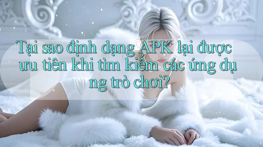 Tại sao định dạng APK lại được ưu tiên khi tìm kiếm các ứng dụng trò chơi?