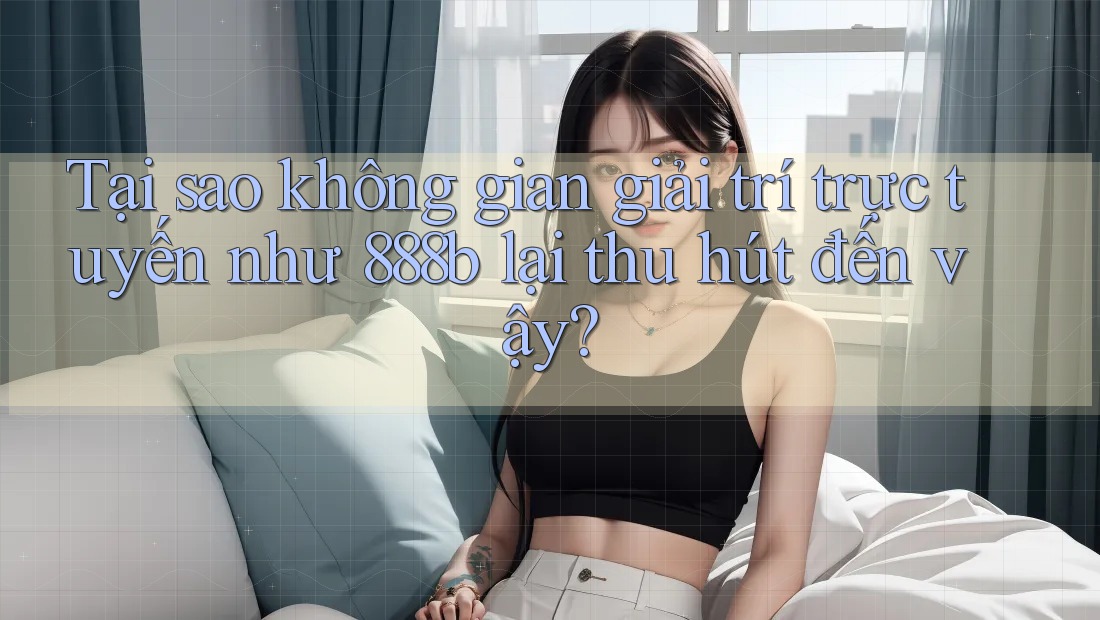 Tại sao không gian giải trí trực tuyến như 888b lại thu hút đến vậy?