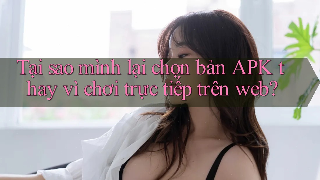 Tại sao mình lại chọn bản APK thay vì chơi trực tiếp trên web?