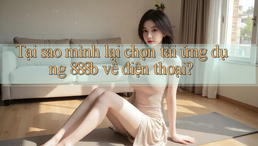 Tại sao mình lại chọn tải ứng dụng 888b về điện thoại?