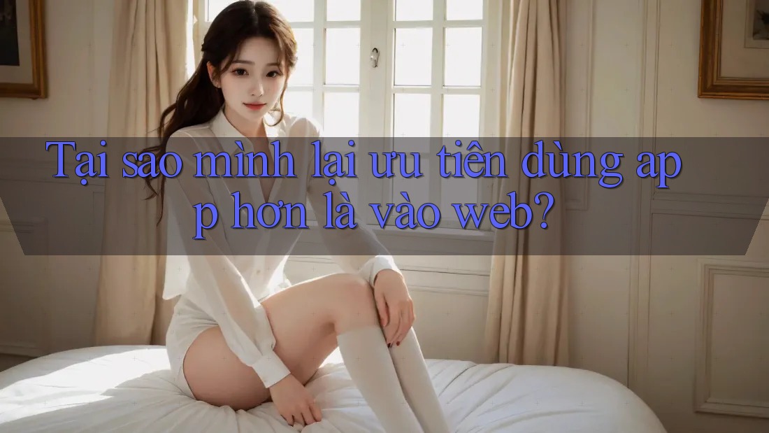 Tại sao mình lại ưu tiên dùng app hơn là vào web?