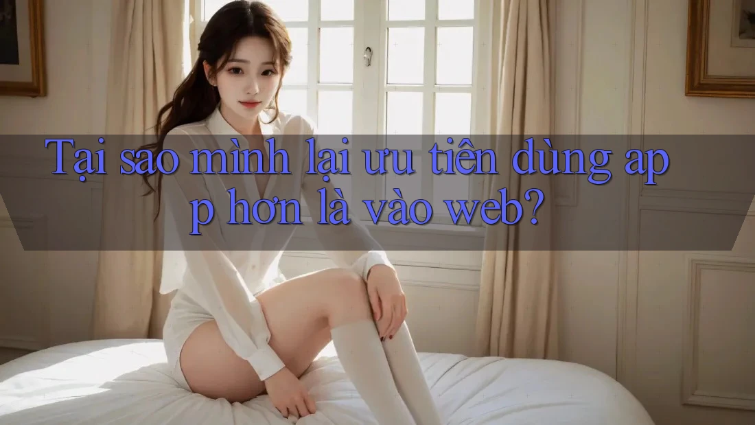 Tại sao mình lại ưu tiên dùng app hơn là vào web?