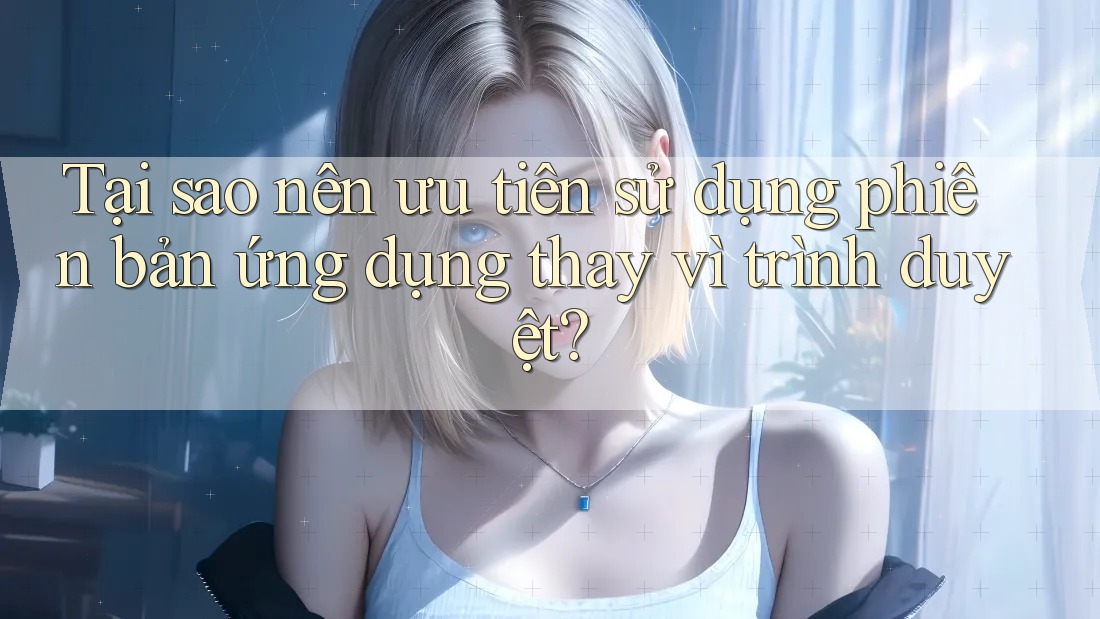 Tại sao nên ưu tiên sử dụng phiên bản ứng dụng thay vì trình duyệt?