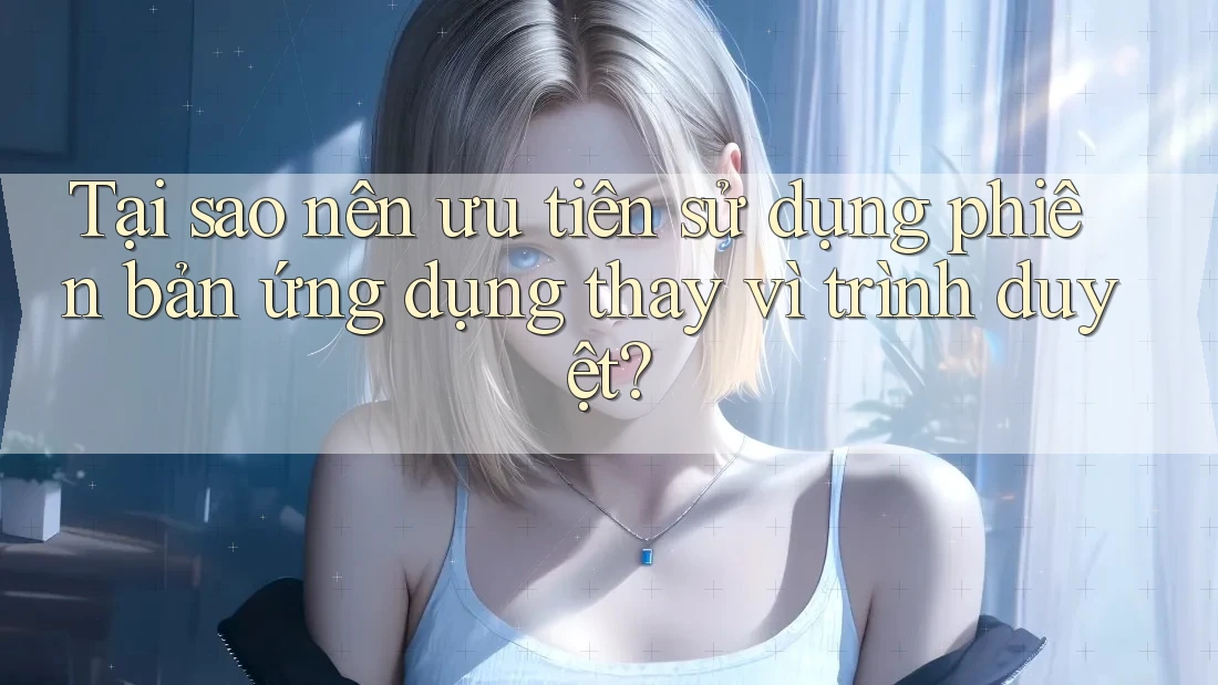 Tại sao nên ưu tiên sử dụng phiên bản ứng dụng thay vì trình duyệt?