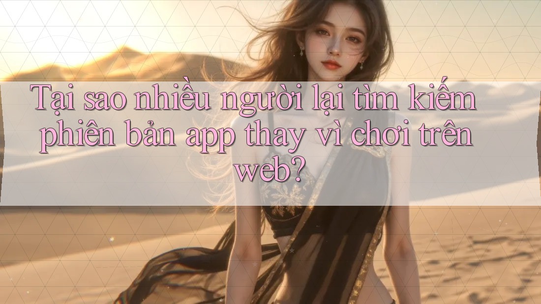Tại sao nhiều người lại tìm kiếm phiên bản app thay vì chơi trên web?