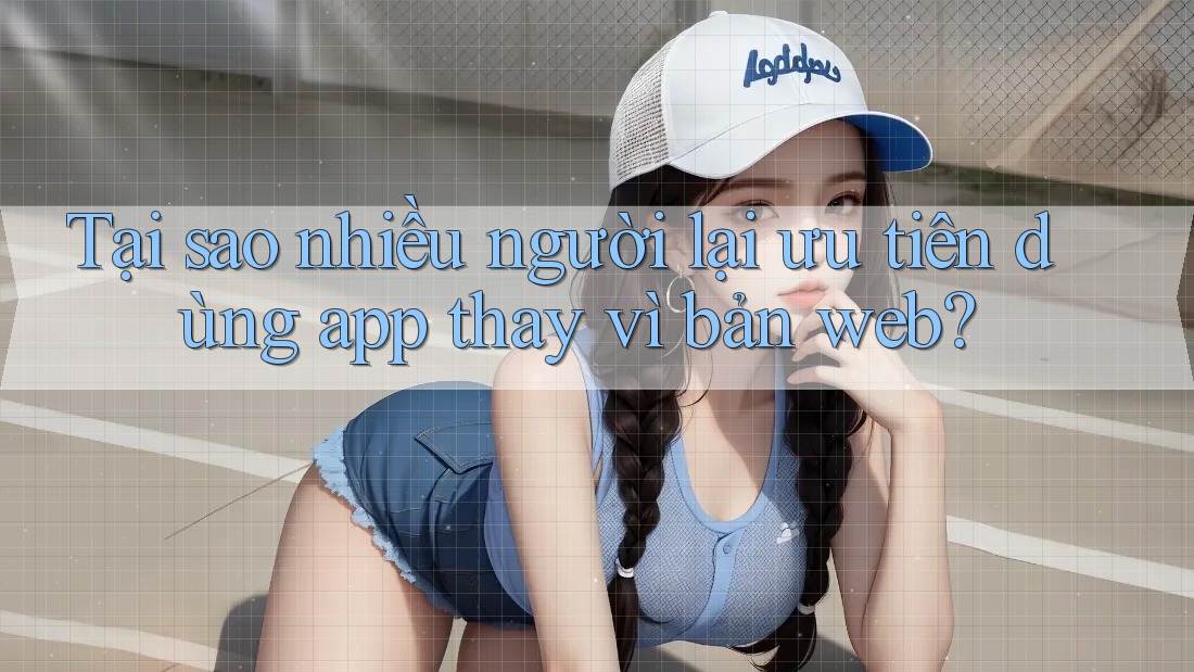 Tại sao nhiều người lại ưu tiên dùng app thay vì bản web?