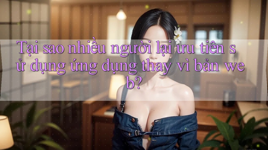 Tại sao nhiều người lại ưu tiên sử dụng ứng dụng thay vì bản web?
