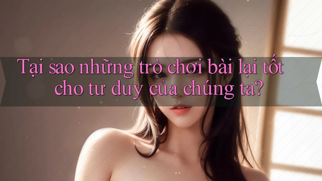Tại sao những trò chơi bài lại tốt cho tư duy của chúng ta?