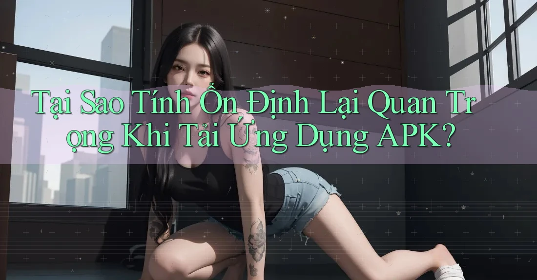 Tại Sao Tính Ổn Định Lại Quan Trọng Khi Tải Ứng Dụng APK?