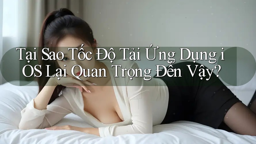 Tại Sao Tốc Độ Tải Ứng Dụng iOS Lại Quan Trọng Đến Vậy?
