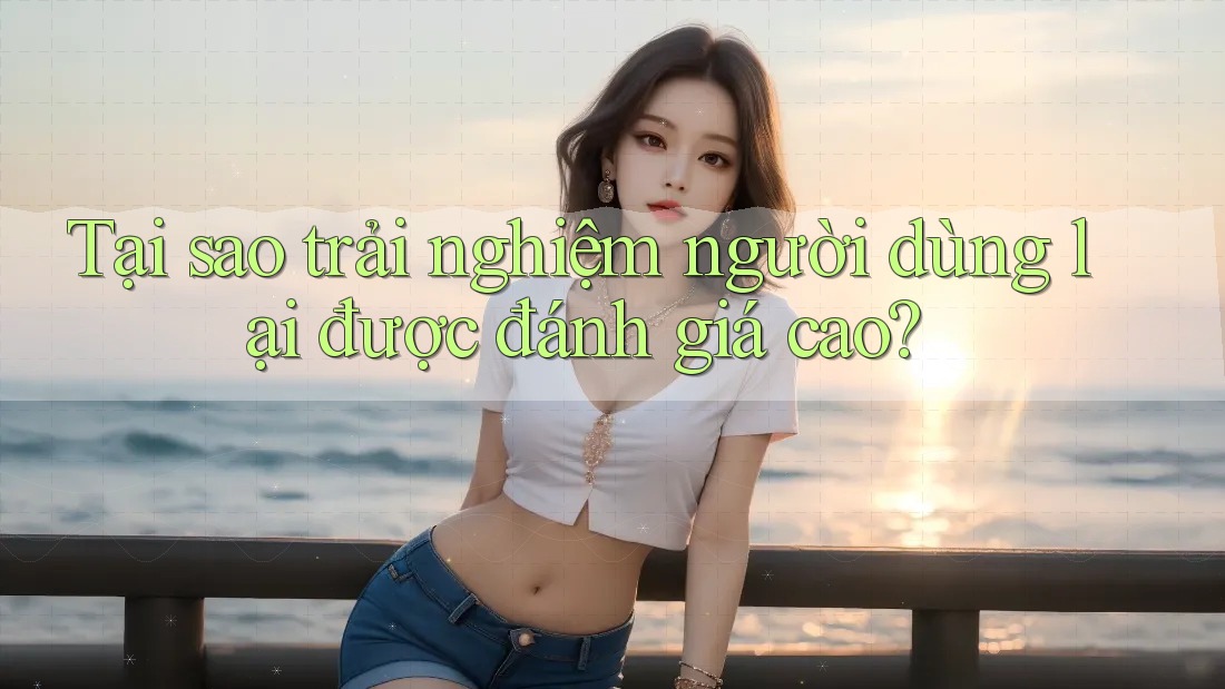 Tại sao trải nghiệm người dùng lại được đánh giá cao?