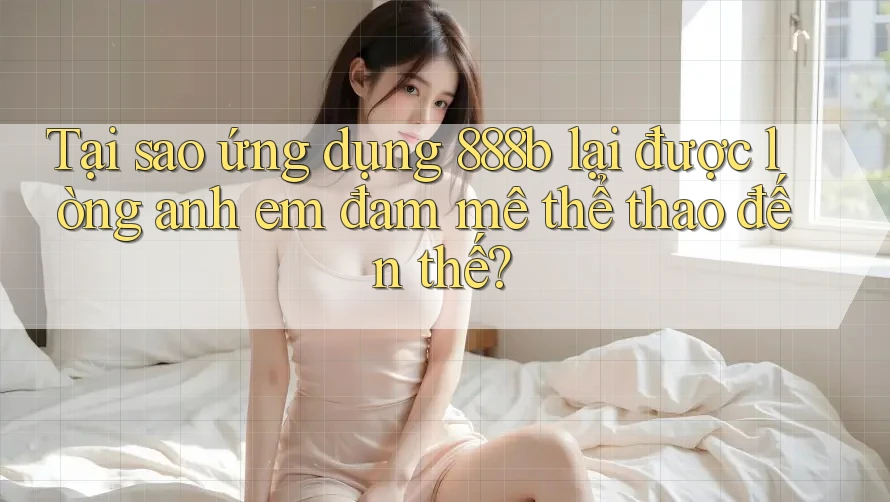 Tại sao ứng dụng 888b lại được lòng anh em đam mê thể thao đến thế?