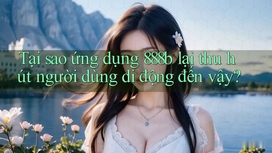Tại sao ứng dụng 888b lại thu hút người dùng di động đến vậy?