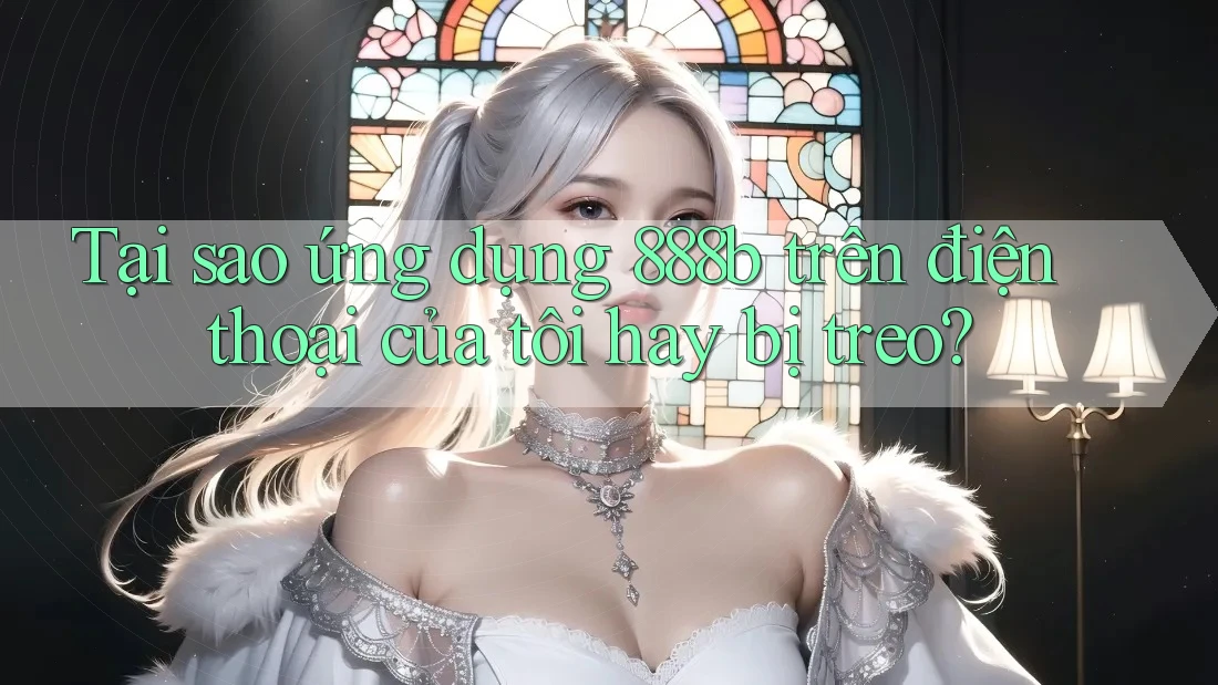 Tại sao ứng dụng 888b trên điện thoại của tôi hay bị treo?