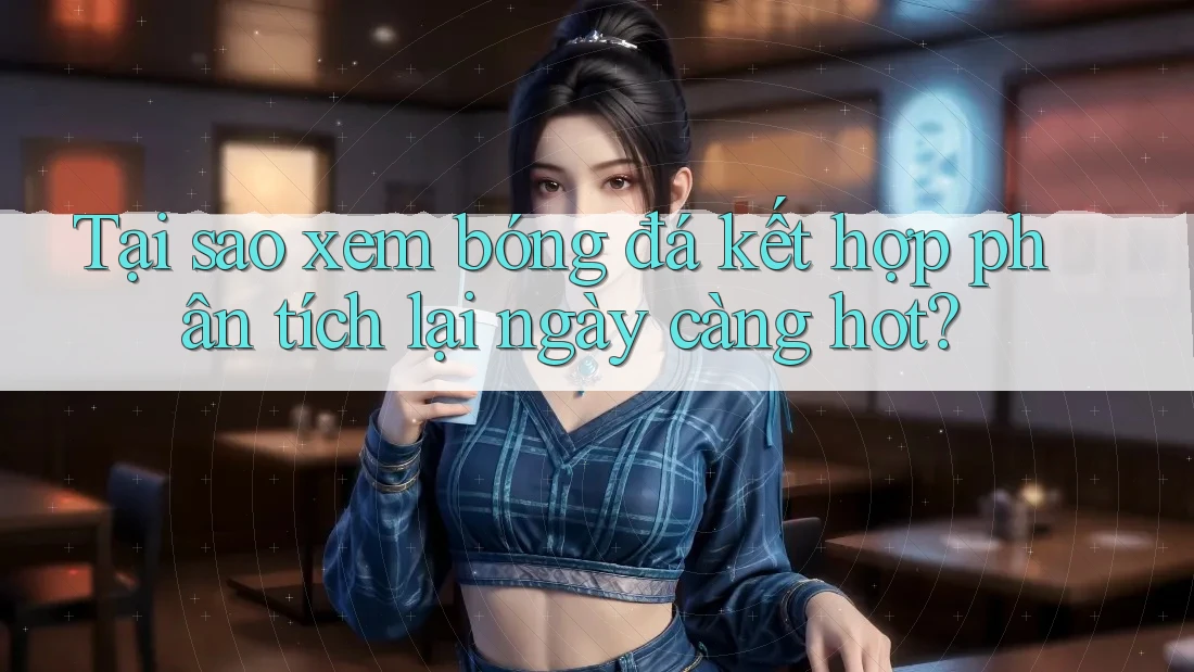 Tại sao xem bóng đá kết hợp phân tích lại ngày càng hot?