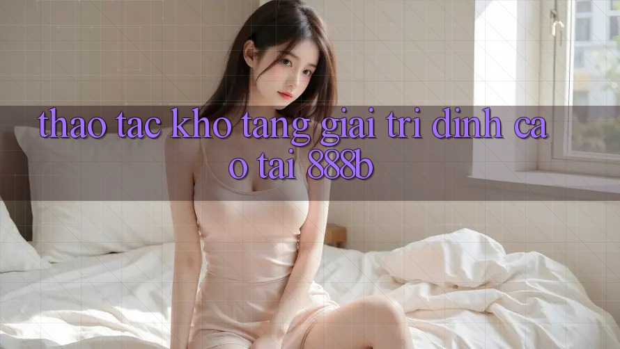 Thao tác kho tàng giải trí đỉnh cao tại 888b