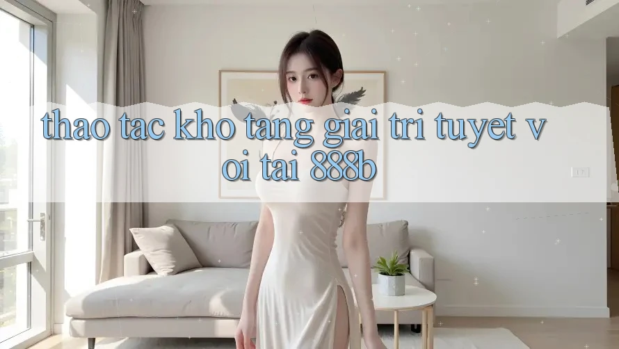 Thao tác kho tàng giải trí tuyệt vời tại 888b