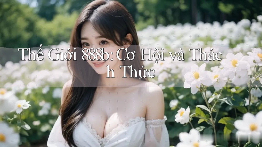 Thế Giới 888b: Cơ Hội và Thách Thức