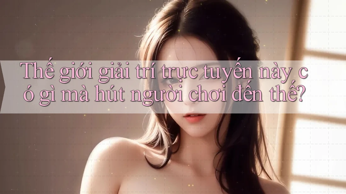 Thế giới giải trí trực tuyến này có gì mà hút người chơi đến thế?