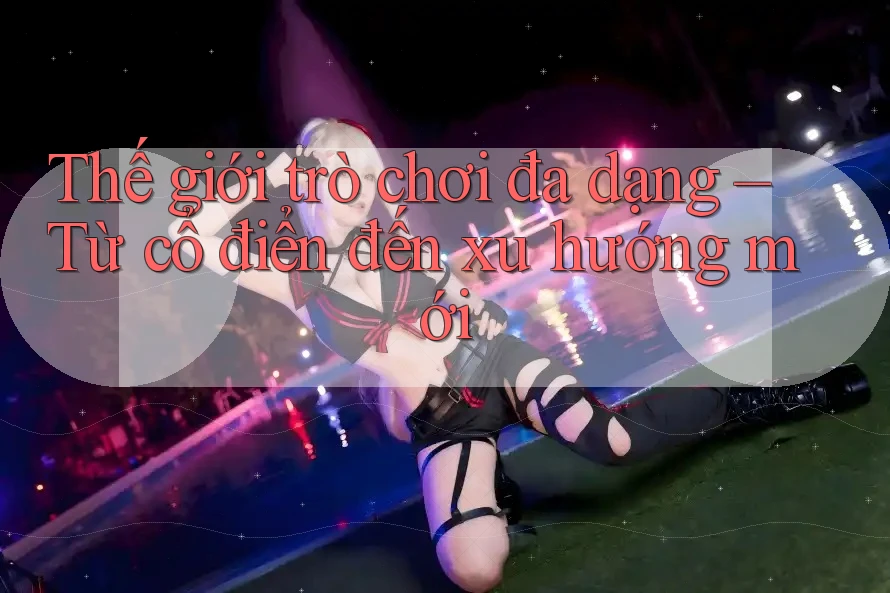 Thế giới trò chơi đa dạng – Từ cổ điển đến xu hướng mới