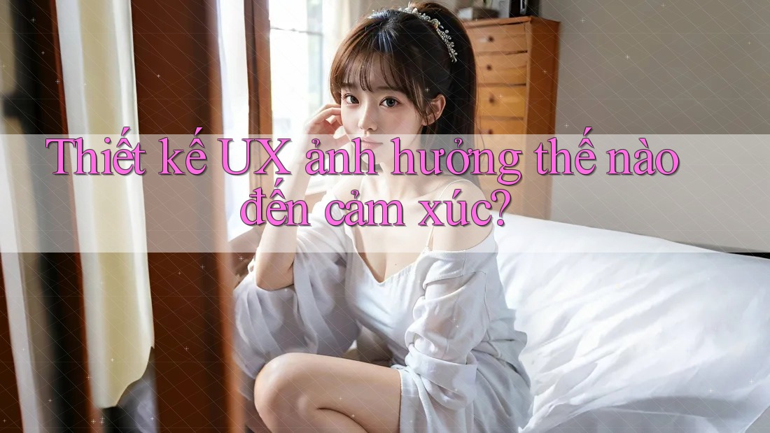 Thiết kế UX ảnh hưởng thế nào đến cảm xúc?