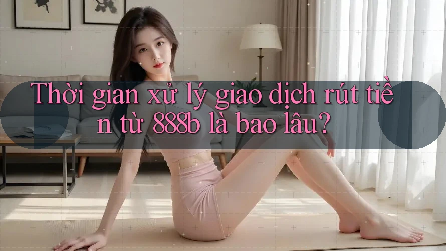 Thời gian xử lý giao dịch rút tiền từ 888b là bao lâu?