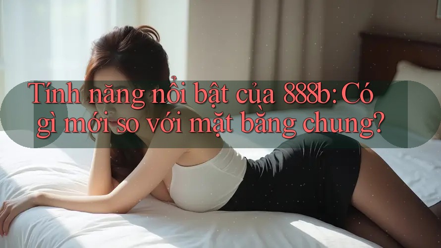 Tính năng nổi bật của 888b: Có gì mới so với mặt bằng chung?
