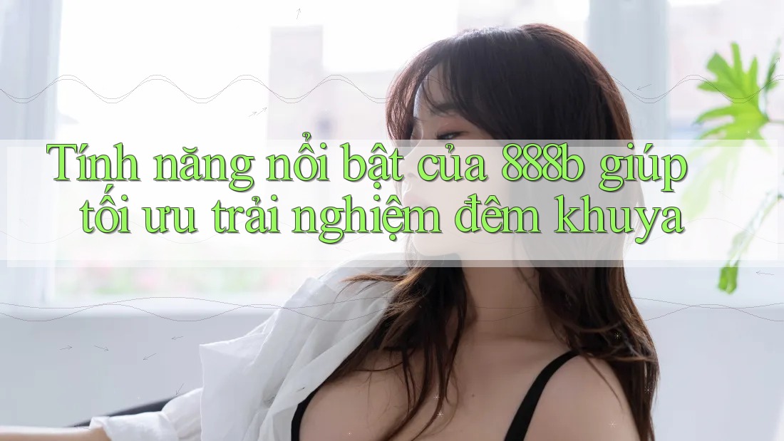 Tính năng nổi bật của 888b giúp tối ưu trải nghiệm đêm khuya