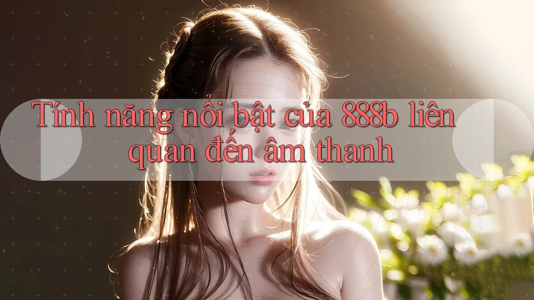 Tính năng nổi bật của 888b liên quan đến âm thanh