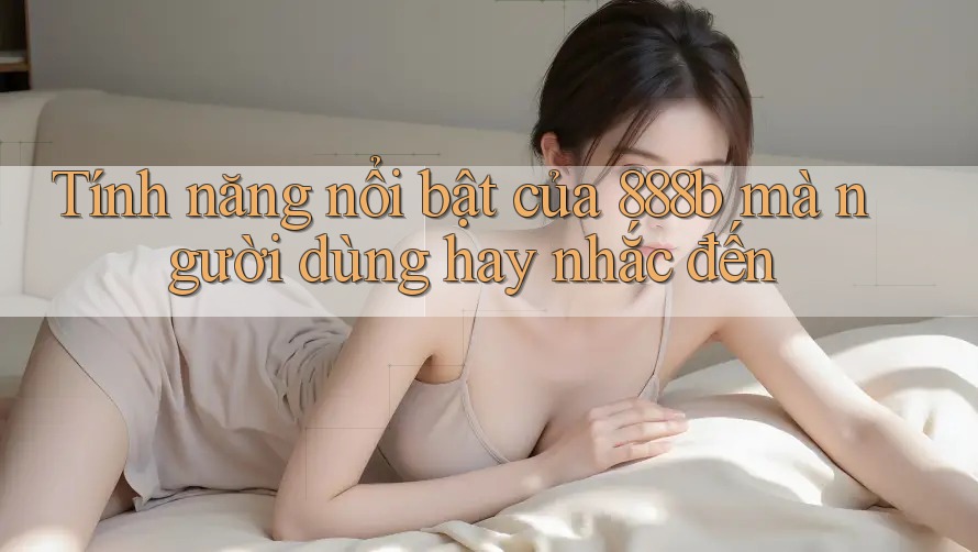 Tính năng nổi bật của 888b mà người dùng hay nhắc đến