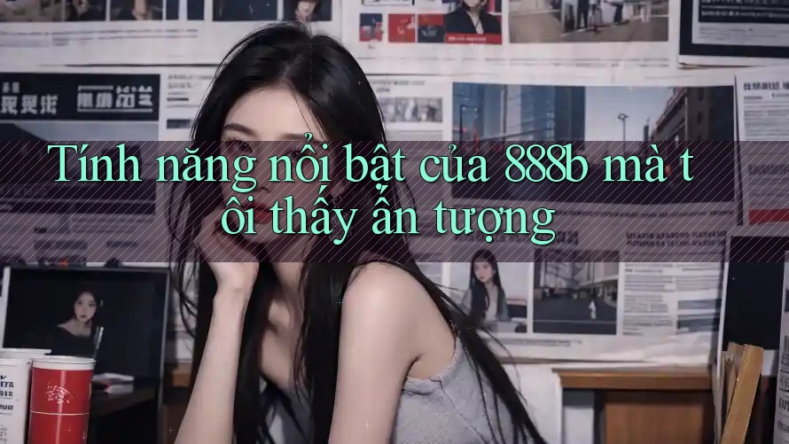 Tính năng nổi bật của 888b mà tôi thấy ấn tượng