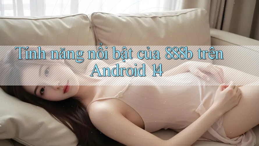 Tính năng nổi bật của 888b trên Android 14 Tính năng nổi bật của 888b trên Android 14