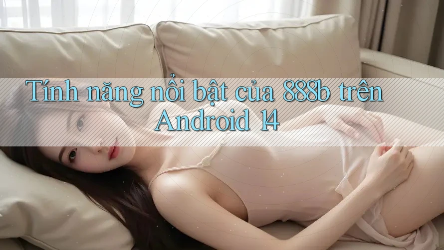 Tính năng nổi bật của 888b trên Android 14
