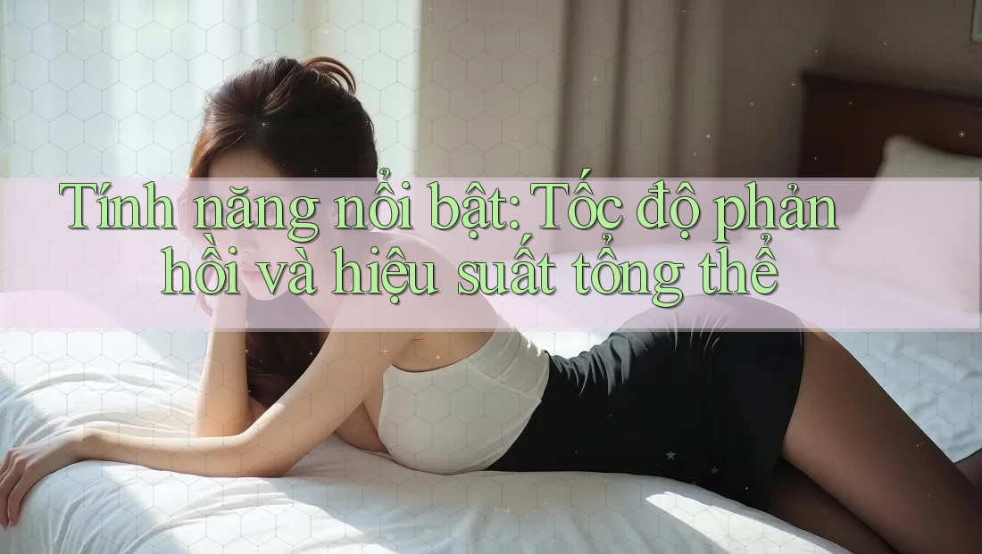 Tính năng nổi bật: Tốc độ phản hồi và hiệu suất tổng thể