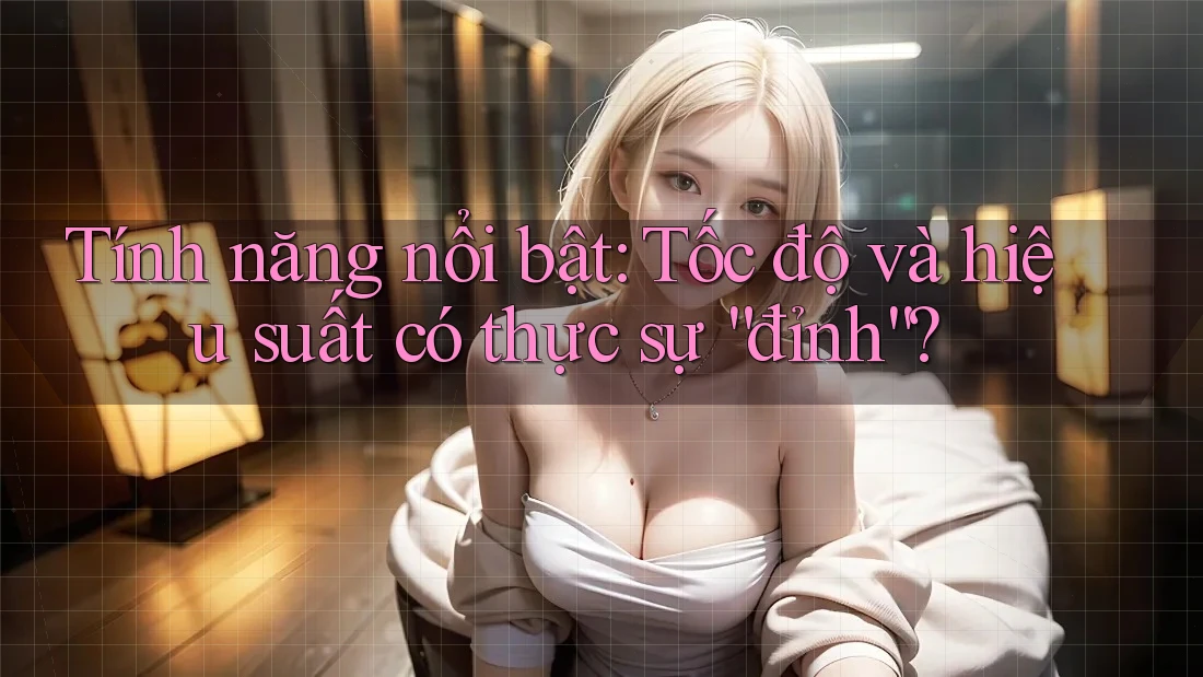 Tính năng nổi bật: Tốc độ và hiệu suất có thực sự “đỉnh”?