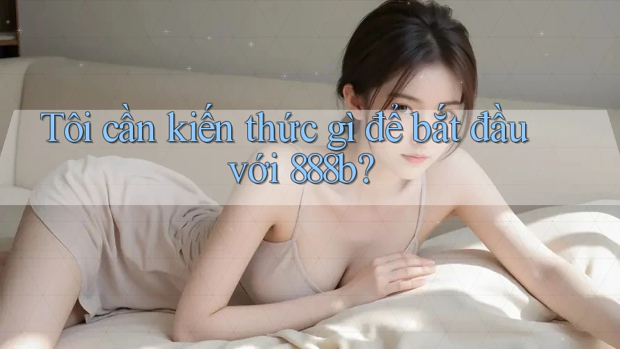 Tôi cần kiến thức gì để bắt đầu với 888b?