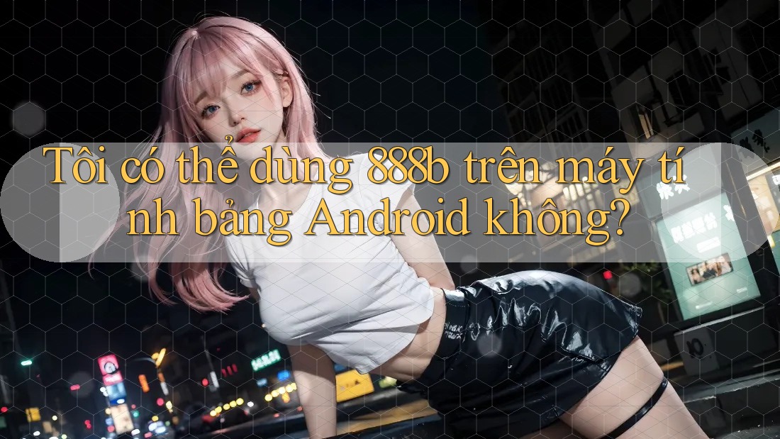 Tôi có thể dùng 888b trên máy tính bảng Android không?
