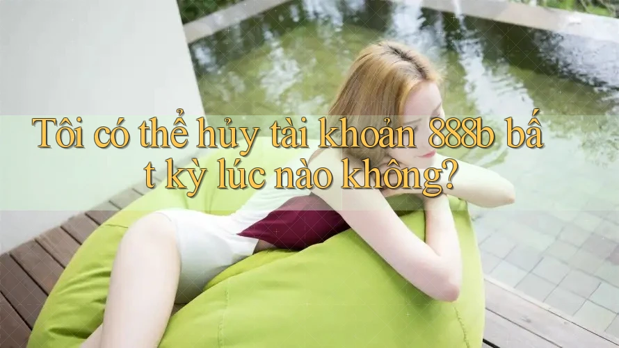Tôi có thể hủy tài khoản 888b bất kỳ lúc nào không?