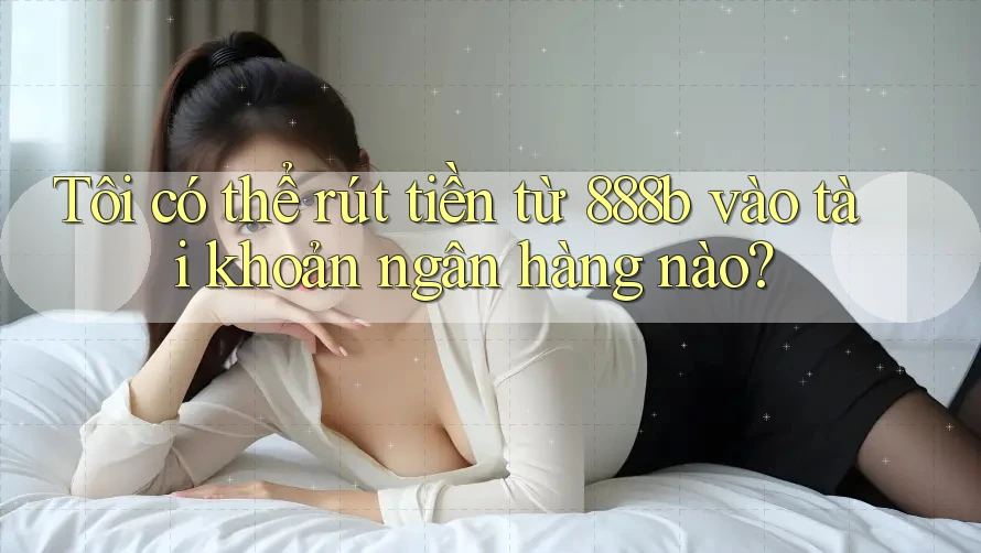 Tôi có thể rút tiền từ 888b vào tài khoản ngân hàng nào?