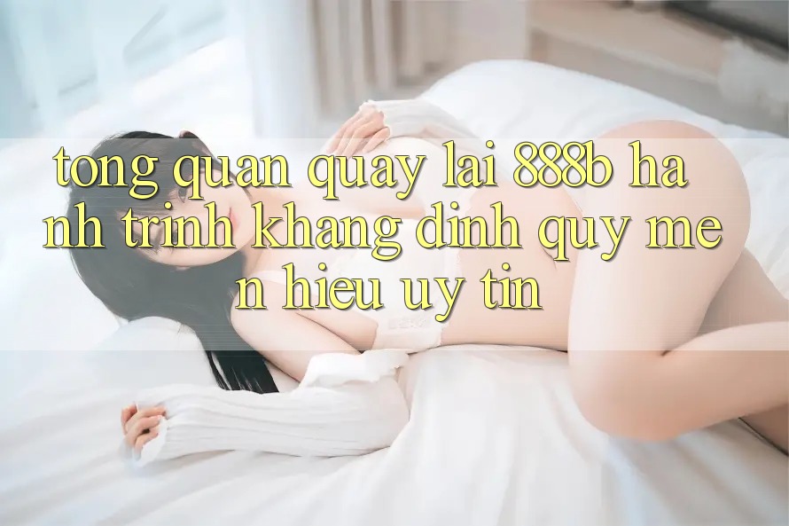Tổng quan quay lại 888b - Hành trình khẳng định quý mến hiệu uy tín