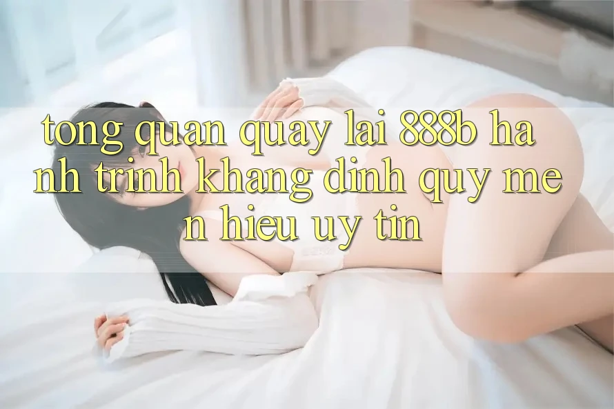 Tổng quan quay lại 888b - Hành trình khẳng định quý mến hiệu uy tín Tổng quan quay lại 888b - Hành trình khẳng định quý mến hiệu uy tín